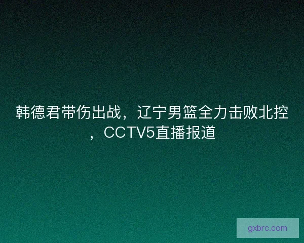 韩德君带伤出战,辽宁男篮全力击败北控,CCTV5直播报道 韩德君带伤出战,辽宁男篮全力击败北控,CCTV5直播报道