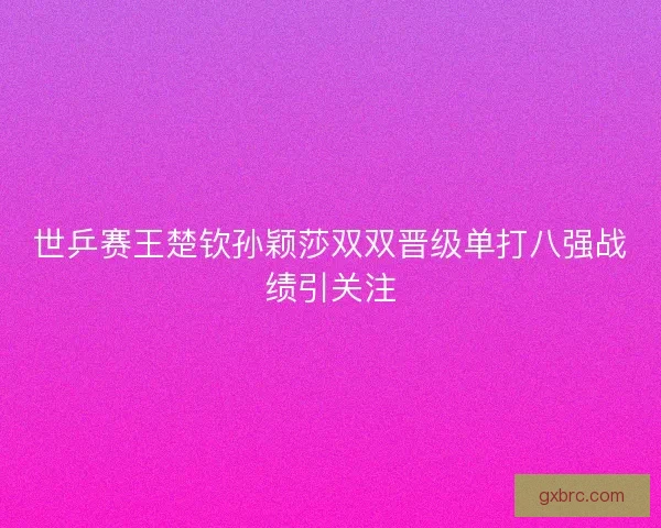 世乒赛王楚钦孙颖莎双双晋级单打八强战绩引关注 世乒赛王楚钦孙颖莎双双晋级单打八强战绩引关注