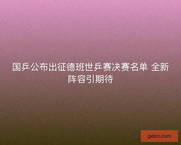 国乒公布出征德班世乒赛决赛名单 全新阵容引期待 国乒公布出征德班世乒赛决赛名单 全新阵容引期待