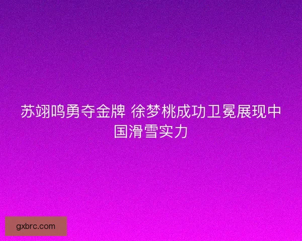 苏翊鸣勇夺金牌 徐梦桃成功卫冕展现中国滑雪实力
