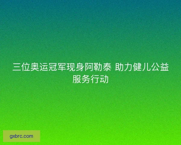 三位奥运冠军现身阿勒泰 助力健儿公益服务行动