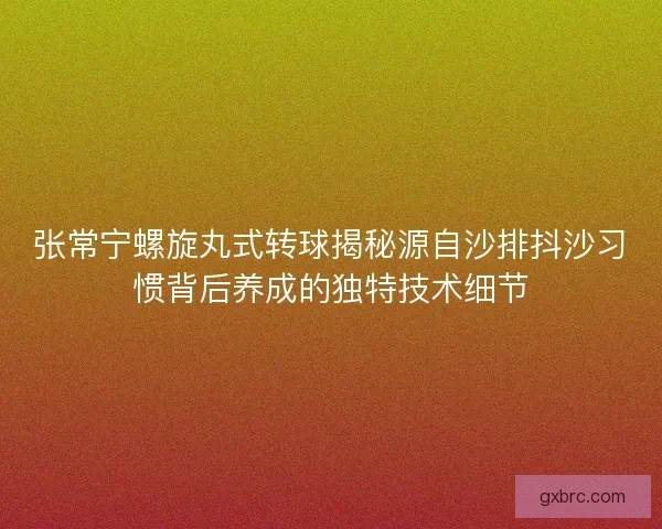 张常宁螺旋丸式转球揭秘源自沙排抖沙习惯背后养成的独特技术细节