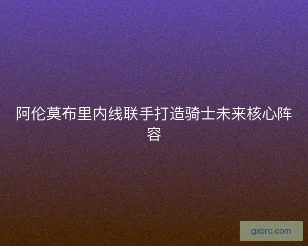 阿伦莫布里内线联手打造骑士未来核心阵容 阿伦莫布里内线联手打造骑士未来核心阵容