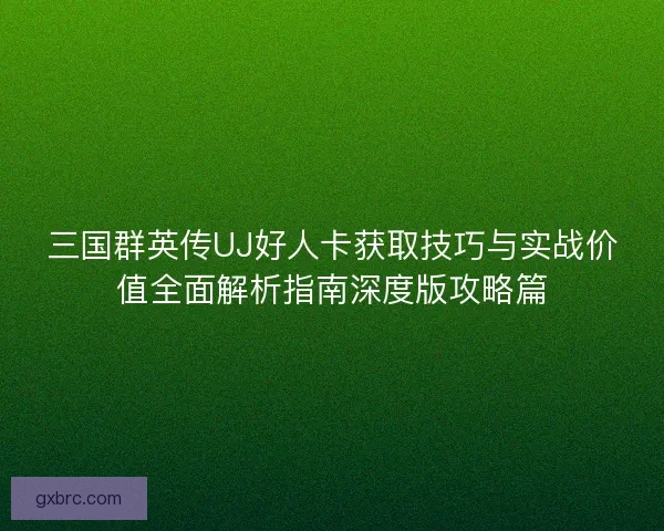 三国群英传UJ好人卡获取技巧与实战价值全面解析指南深度版攻略篇 三国群英传UJ好人卡获取技巧与实战价值全面解析指南深度版攻略篇