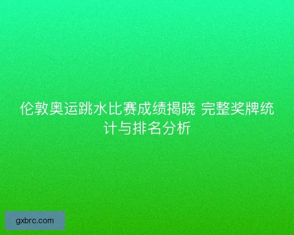 伦敦奥运跳水比赛成绩揭晓 完整奖牌统计与排名分析 伦敦奥运跳水比赛成绩揭晓 完整奖牌统计与排名分析