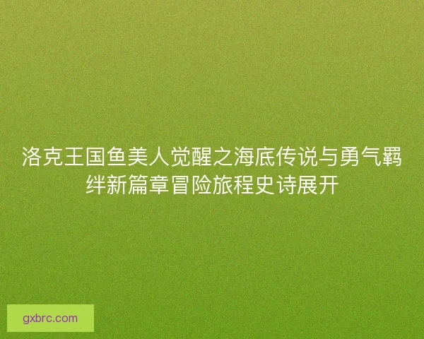 洛克王国鱼美人觉醒之海底传说与勇气羁绊新篇章冒险旅程史诗展开