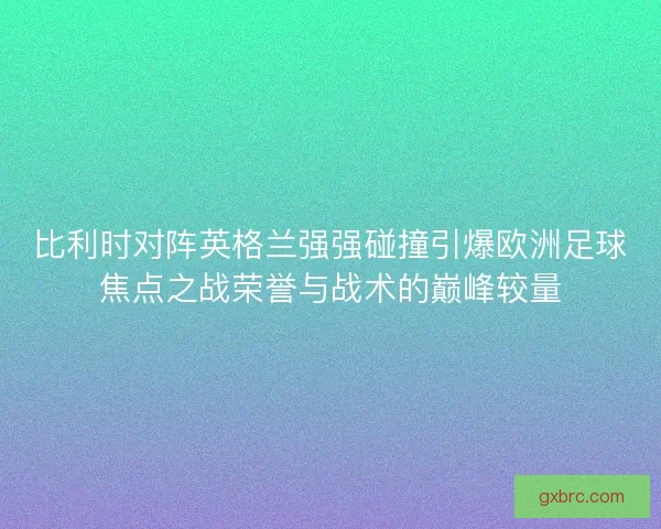 比利时对阵英格兰强强碰撞引爆欧洲足球焦点之战荣誉与战术的巅峰较量