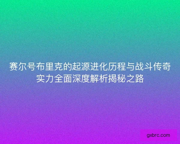 赛尔号布里克的起源进化历程与战斗传奇实力全面深度解析揭秘之路