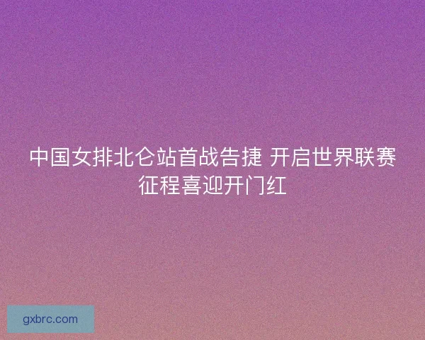中国女排北仑站首战告捷 开启世界联赛征程喜迎开门红 中国女排北仑站首战告捷 开启世界联赛征程喜迎开门红