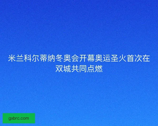 米兰科尔蒂纳冬奥会开幕奥运圣火首次在双城共同点燃
