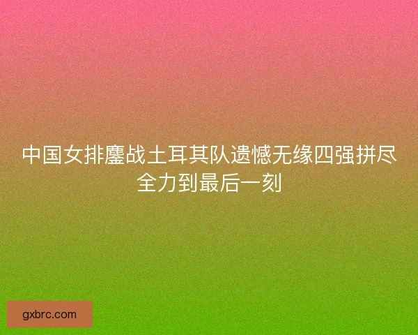 中国女排鏖战土耳其队遗憾无缘四强拼尽全力到最后一刻