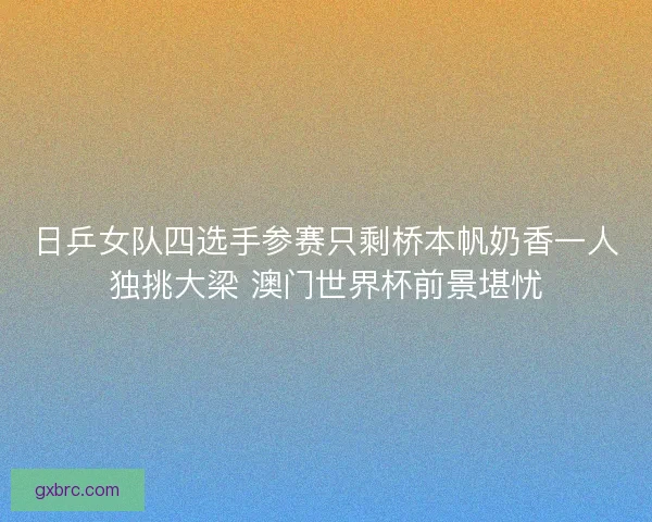 日乒女队四选手参赛只剩桥本帆奶香一人独挑大梁 澳门世界杯前景堪忧