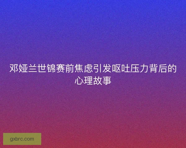 邓娅兰世锦赛前焦虑引发呕吐压力背后的心理故事