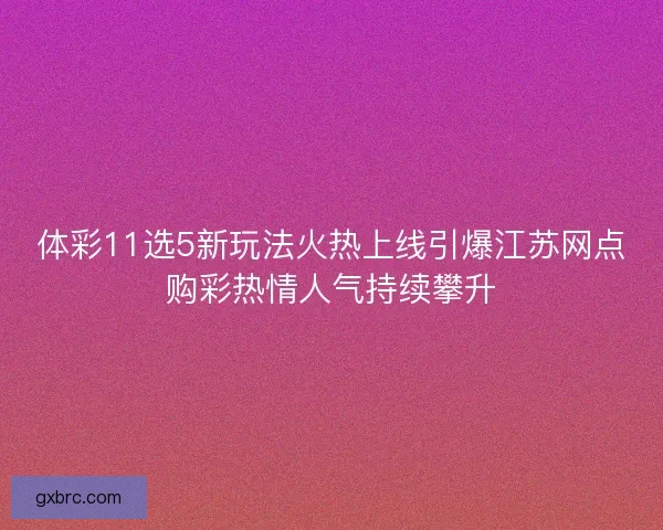 体彩11选5新玩法火热上线引爆江苏网点购彩热情人气持续攀升