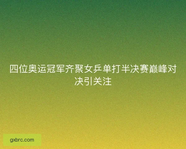 四位奥运冠军齐聚女乒单打半决赛巅峰对决引关注