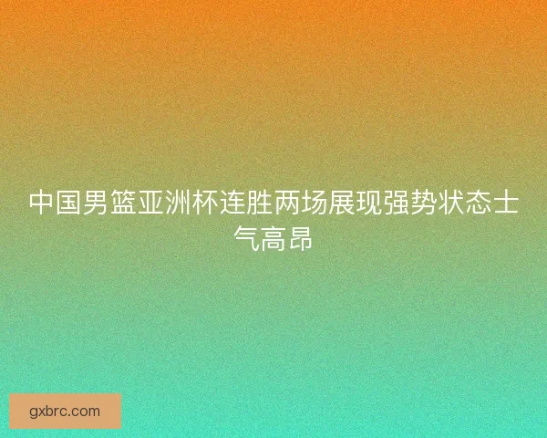 中国男篮亚洲杯连胜两场展现强势状态士气高昂 中国男篮亚洲杯连胜两场展现强势状态士气高昂