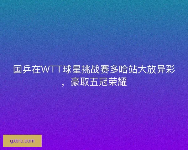 国乒在WTT球星挑战赛多哈站大放异彩,豪取五冠荣耀 国乒在WTT球星挑战赛多哈站大放异彩,豪取五冠荣耀