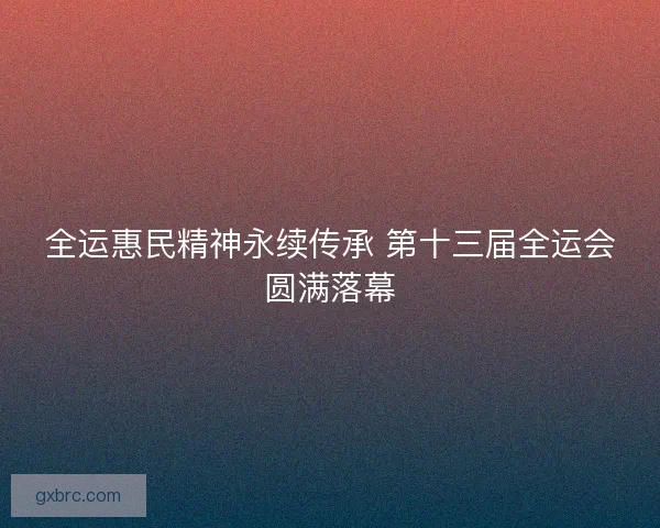 全运惠民精神永续传承 第十三届全运会圆满落幕 全运惠民精神永续传承 第十三届全运会圆满落幕